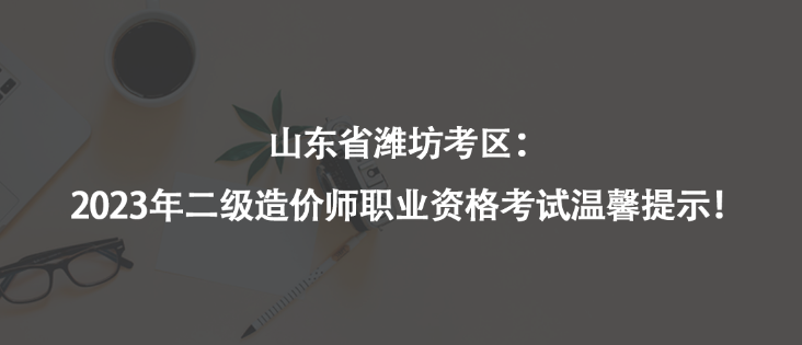 山东省潍坊考区：2023年二级造价师职业资格考试温馨提示！